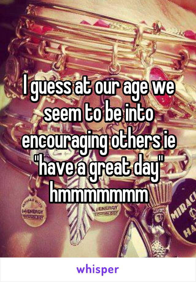 I guess at our age we seem to be into encouraging others ie "have a great day" hmmmmmmm