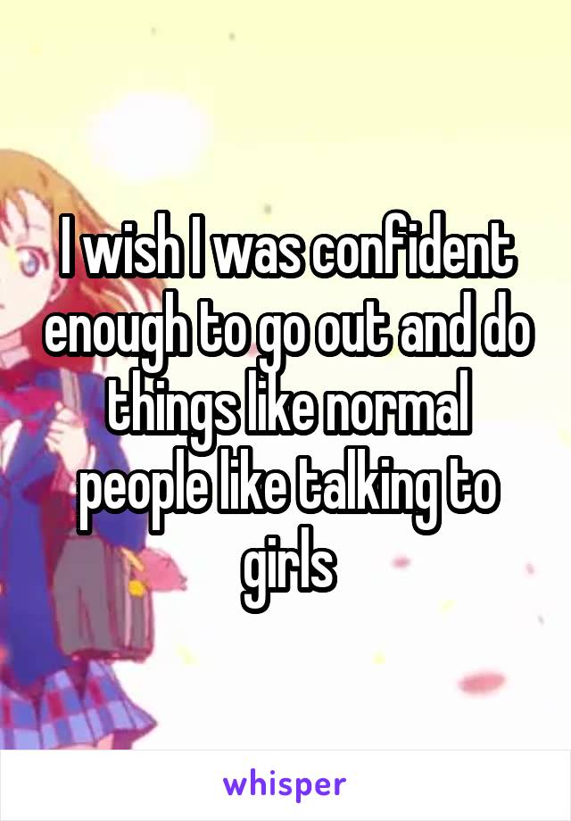 I wish I was confident enough to go out and do things like normal people like talking to girls
