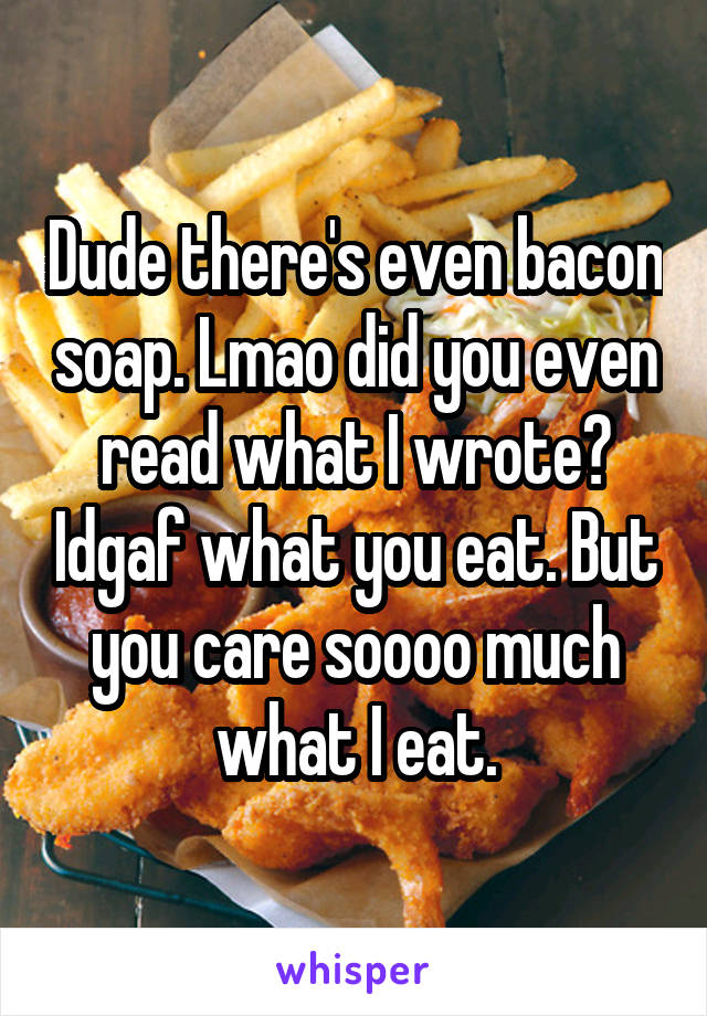 Dude there's even bacon soap. Lmao did you even read what I wrote? Idgaf what you eat. But you care soooo much what I eat.