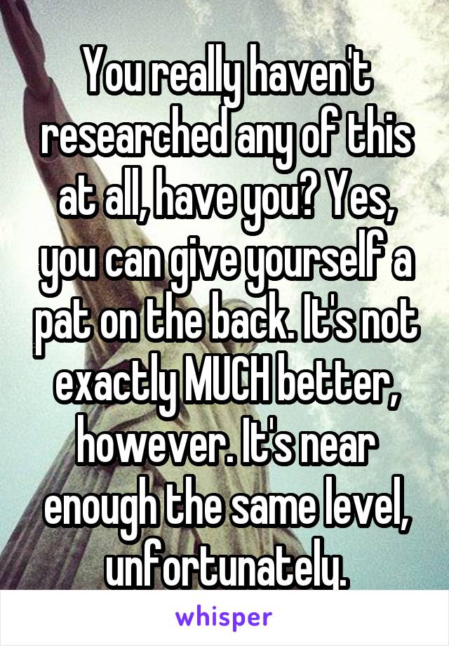 You really haven't researched any of this at all, have you? Yes, you can give yourself a pat on the back. It's not exactly MUCH better, however. It's near enough the same level, unfortunately.