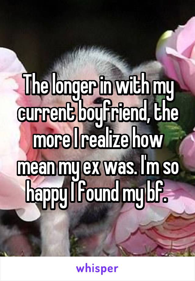 The longer in with my current boyfriend, the more I realize how mean my ex was. I'm so happy I found my bf. 