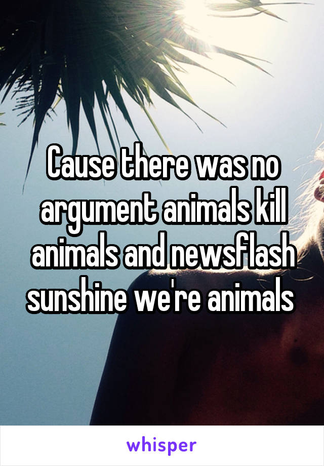 Cause there was no argument animals kill animals and newsflash sunshine we're animals 