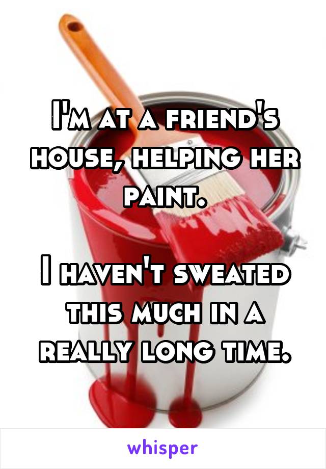 I'm at a friend's house, helping her paint.

I haven't sweated this much in a really long time.