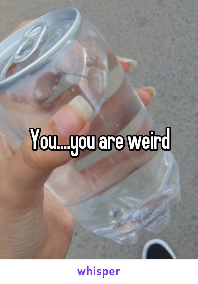 You....you are weird