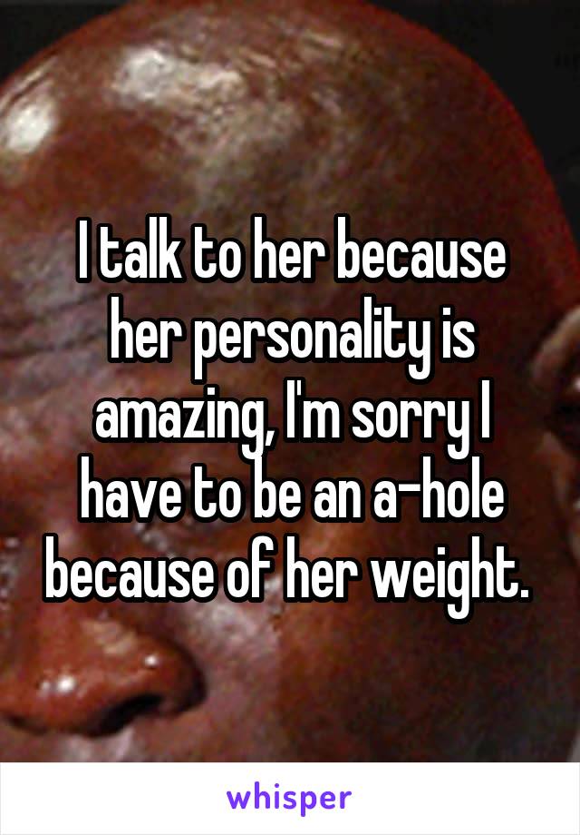 I talk to her because her personality is amazing, I'm sorry I have to be an a-hole because of her weight. 