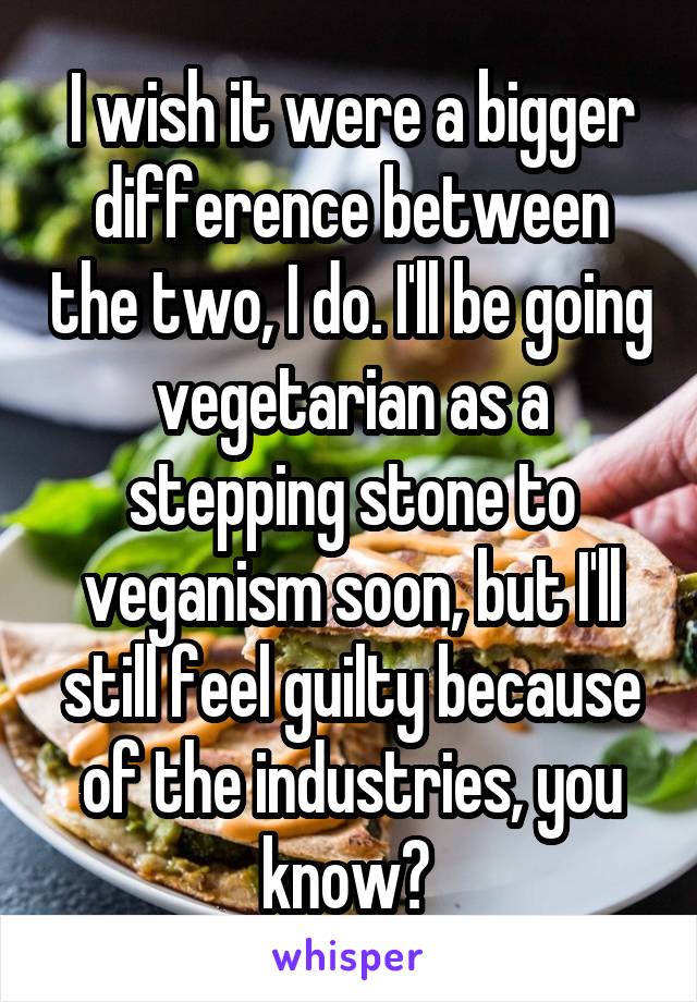 I wish it were a bigger difference between the two, I do. I'll be going vegetarian as a stepping stone to veganism soon, but I'll still feel guilty because of the industries, you know? 