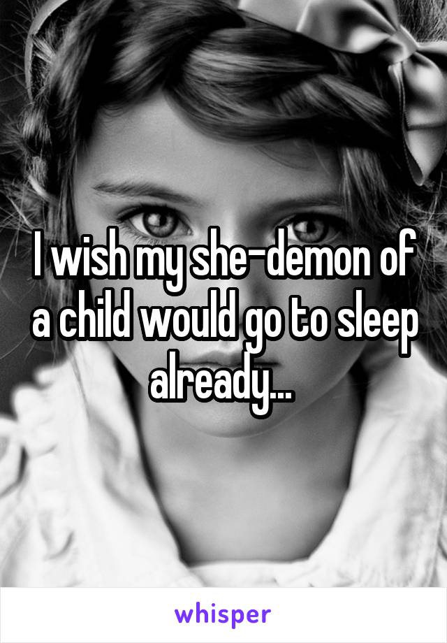 I wish my she-demon of a child would go to sleep already... 