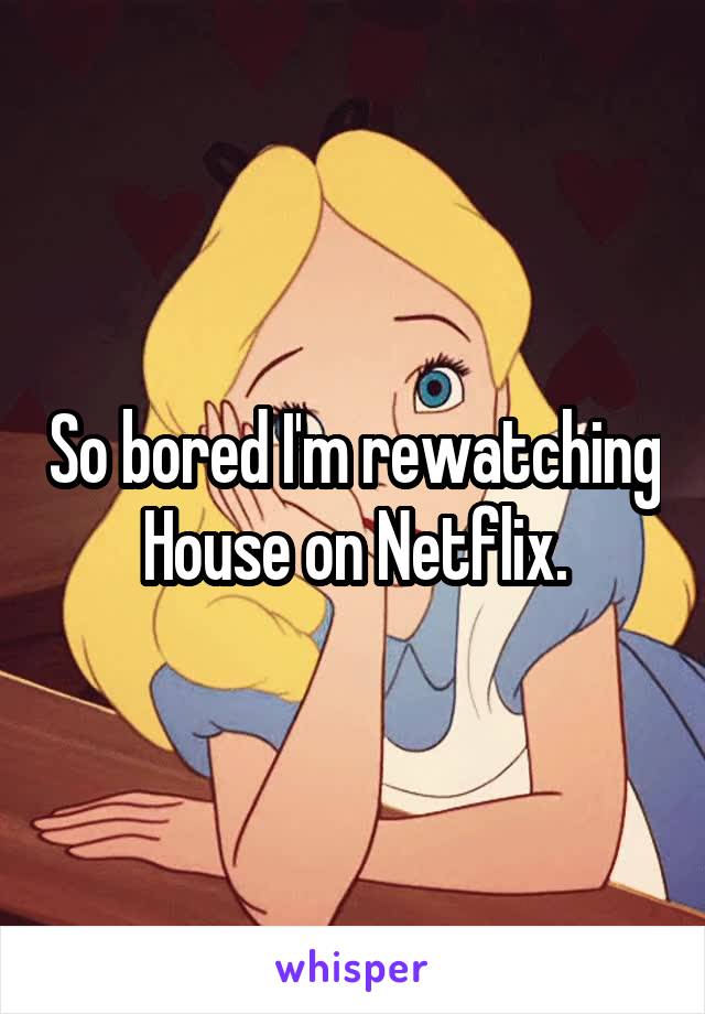 So bored I'm rewatching House on Netflix.