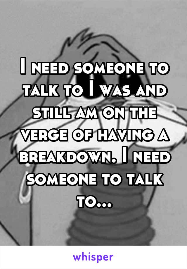 I need someone to talk to I was and still am on the verge of having a breakdown. I need someone to talk to...