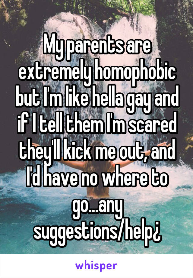 My parents are extremely homophobic but I'm like hella gay and if I tell them I'm scared they'll kick me out, and I'd have no where to go...any suggestions/help¿