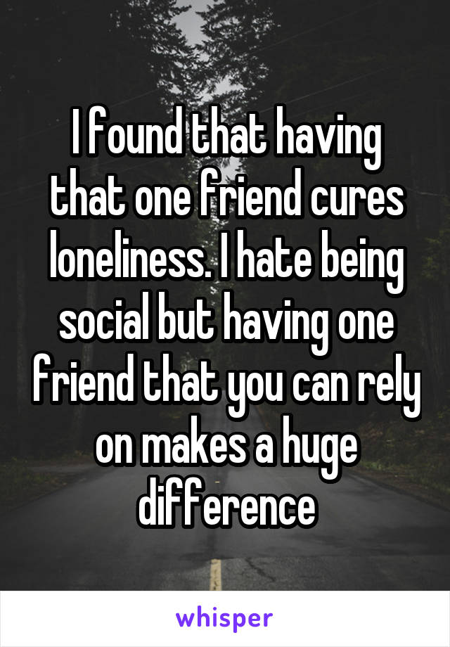 I found that having that one friend cures loneliness. I hate being social but having one friend that you can rely on makes a huge difference