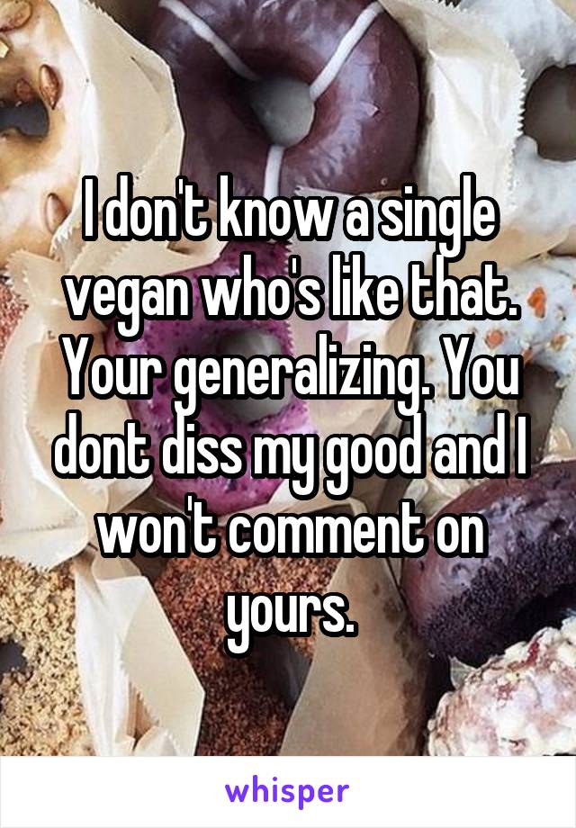 I don't know a single vegan who's like that. Your generalizing. You dont diss my good and I won't comment on yours.