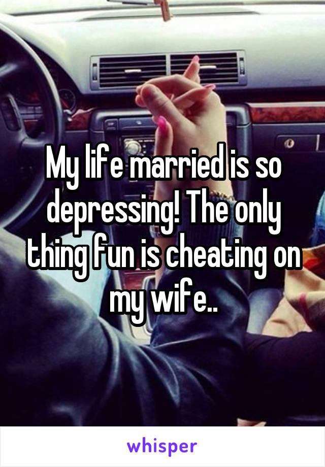 My life married is so depressing! The only thing fun is cheating on my wife..
