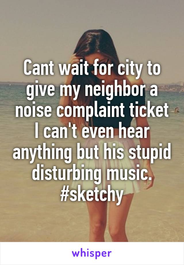 Cant wait for city to give my neighbor a noise complaint ticket I can't even hear anything but his stupid disturbing music. #sketchy