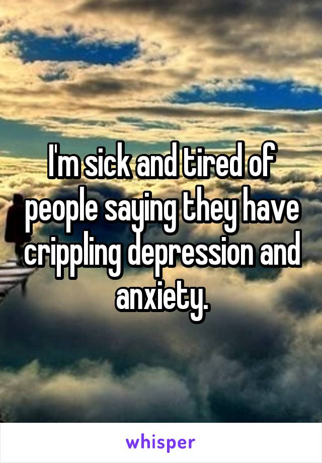 I'm sick and tired of people saying they have crippling depression and anxiety.