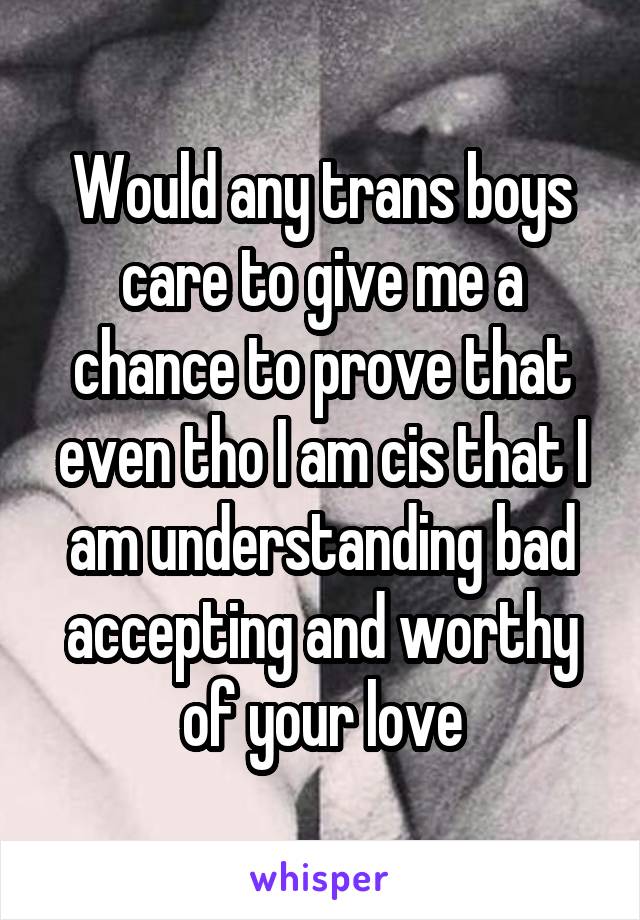 Would any trans boys care to give me a chance to prove that even tho I am cis that I am understanding bad accepting and worthy of your love