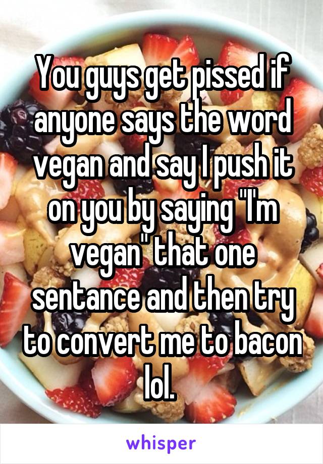 You guys get pissed if anyone says the word vegan and say I push it on you by saying "I'm vegan" that one sentance and then try to convert me to bacon lol. 