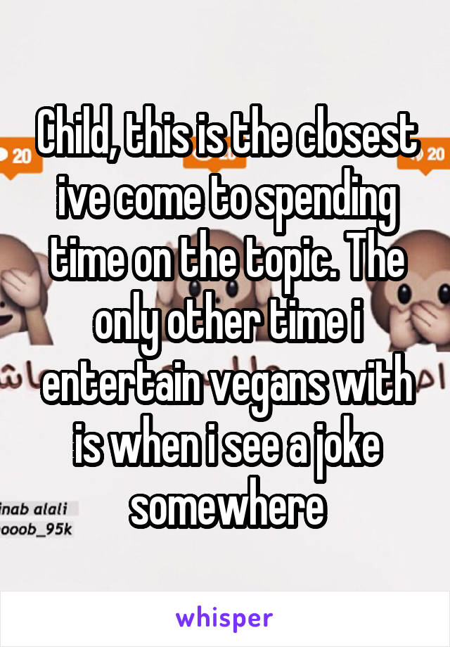 Child, this is the closest ive come to spending time on the topic. The only other time i entertain vegans with is when i see a joke somewhere