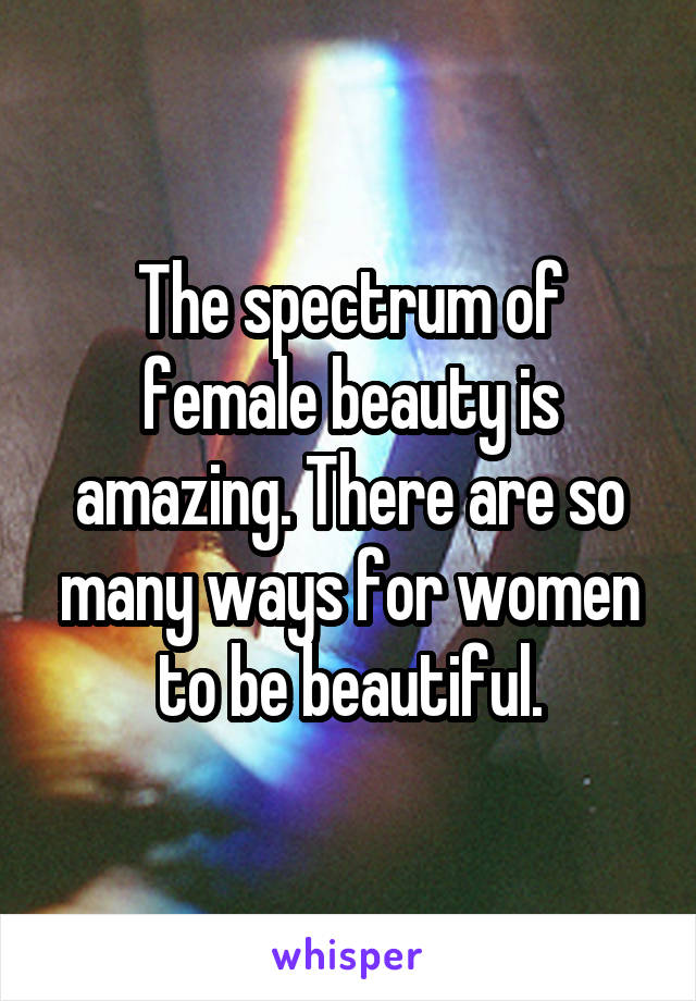The spectrum of female beauty is amazing. There are so many ways for women to be beautiful.