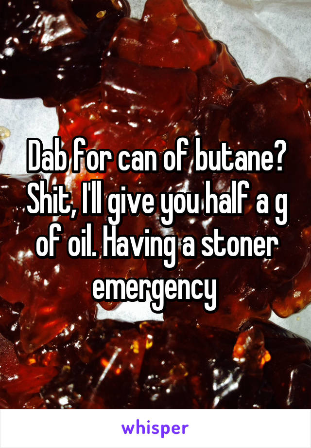Dab for can of butane? Shit, I'll give you half a g of oil. Having a stoner emergency 