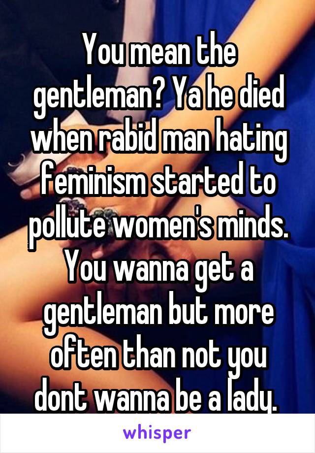 You mean the gentleman? Ya he died when rabid man hating feminism started to pollute women's minds. You wanna get a gentleman but more often than not you dont wanna be a lady. 