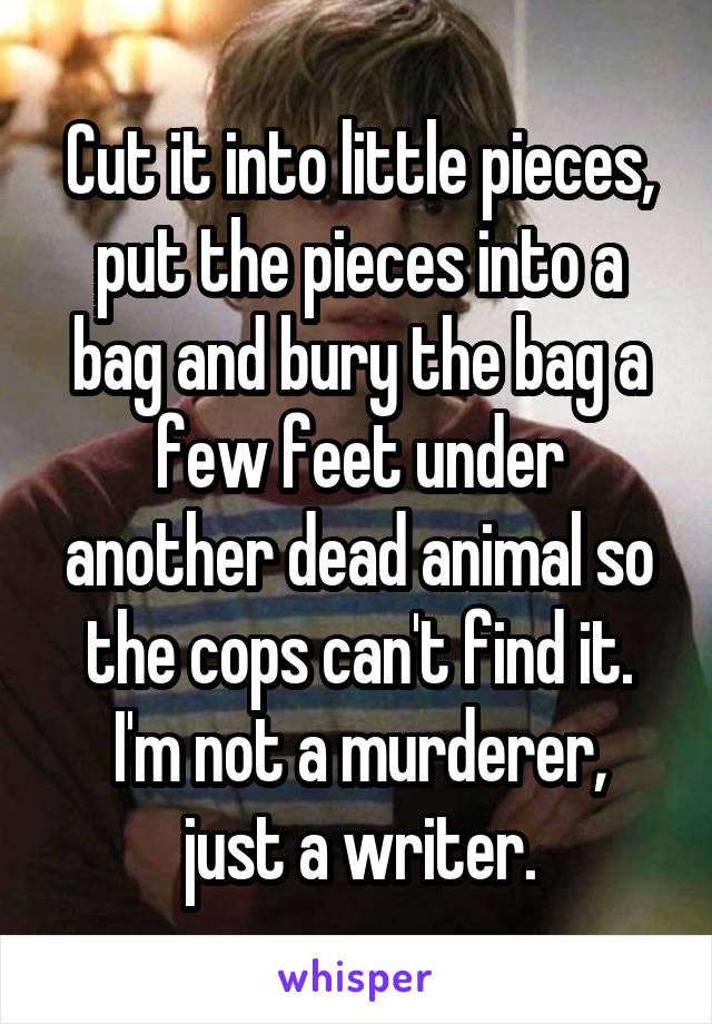 Cut it into little pieces, put the pieces into a bag and bury the bag a few feet under another dead animal so the cops can't find it.
I'm not a murderer, just a writer.