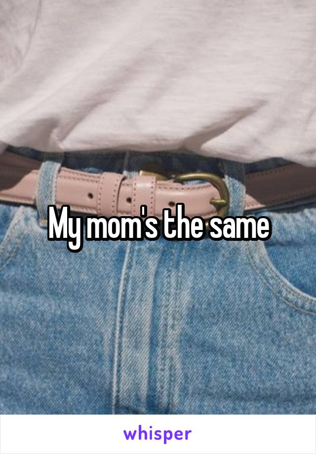 My mom's the same