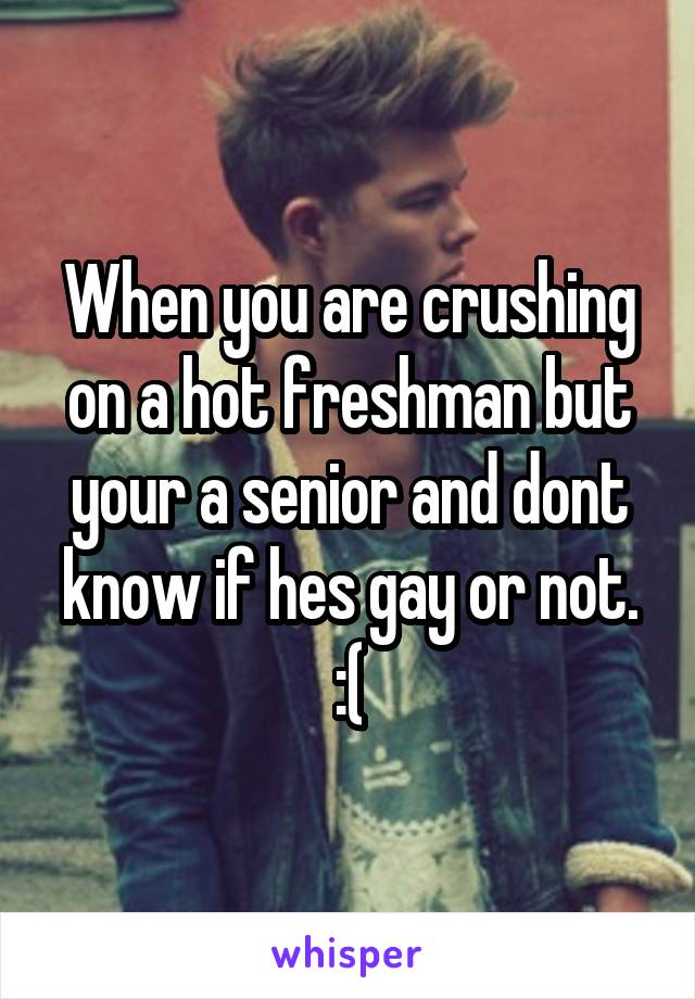 When you are crushing on a hot freshman but your a senior and dont know if hes gay or not. :(