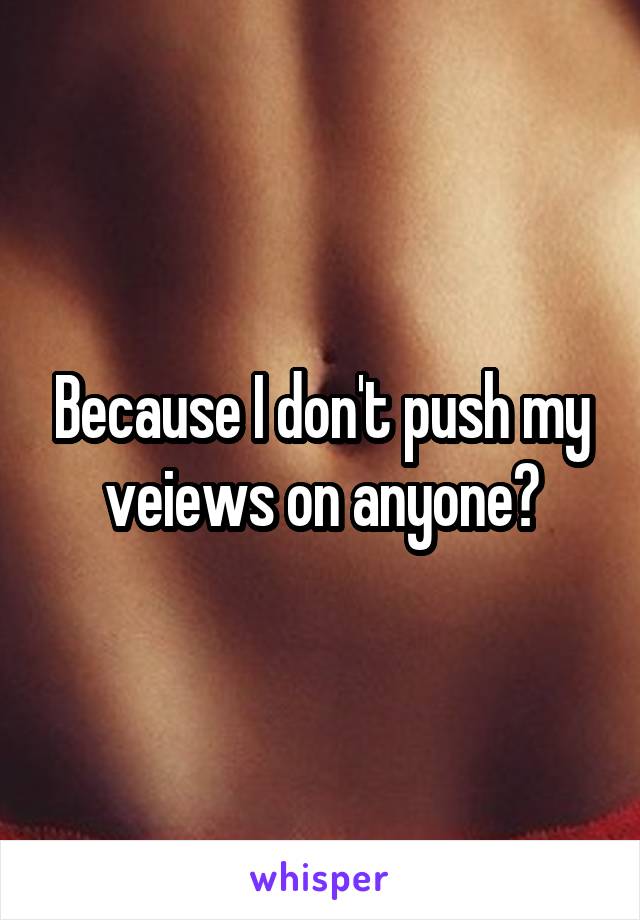 Because I don't push my veiews on anyone?