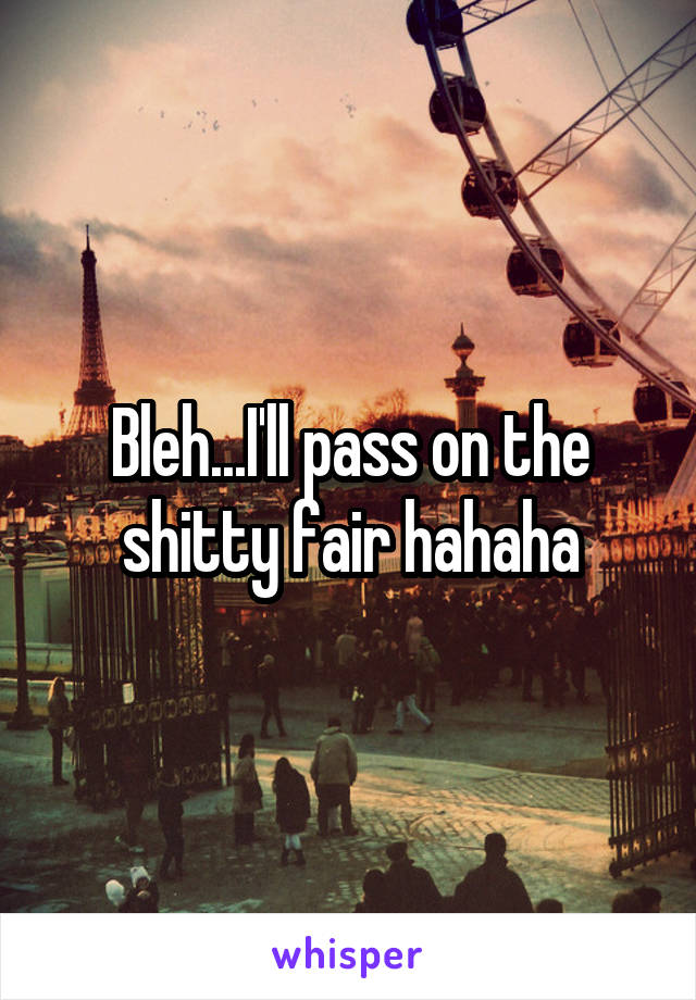 Bleh...I'll pass on the shitty fair hahaha