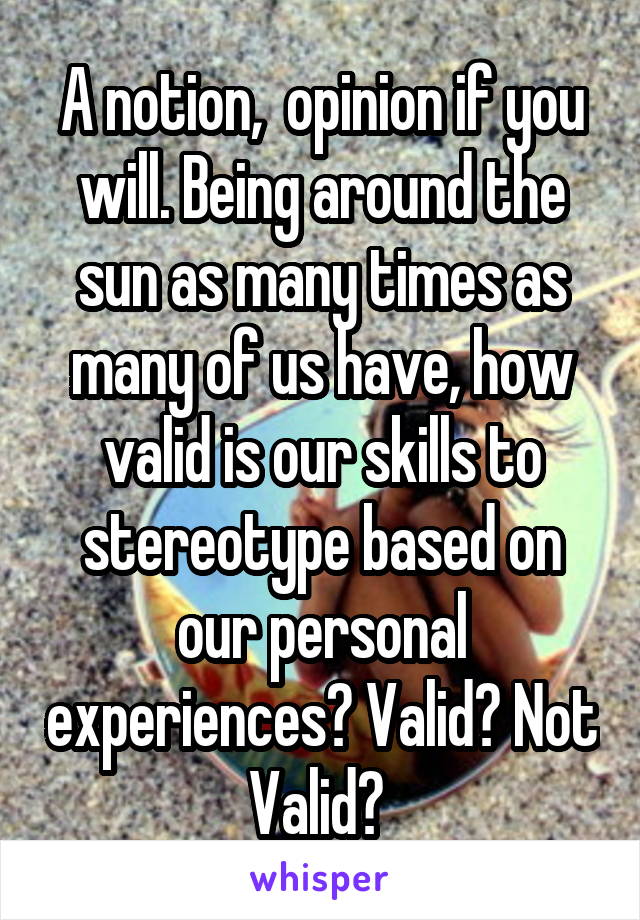 A notion,  opinion if you will. Being around the sun as many times as many of us have, how valid is our skills to stereotype based on our personal experiences? Valid? Not Valid? 