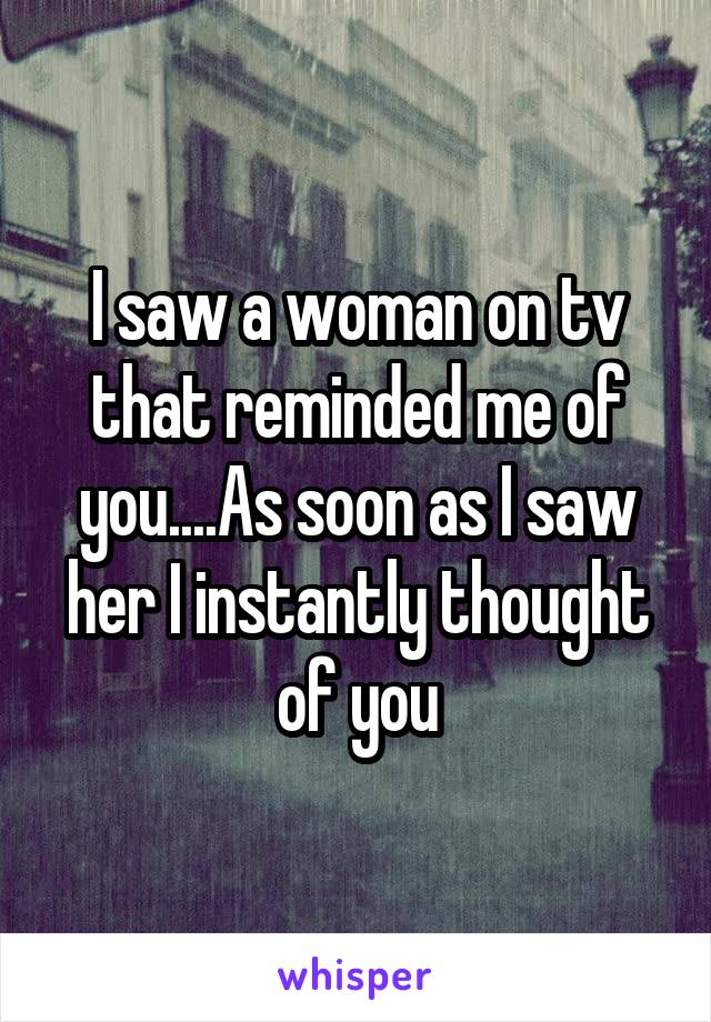 I saw a woman on tv that reminded me of you....As soon as I saw her I instantly thought of you