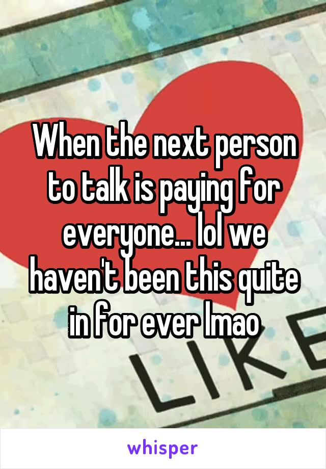 When the next person to talk is paying for everyone... lol we haven't been this quite in for ever lmao