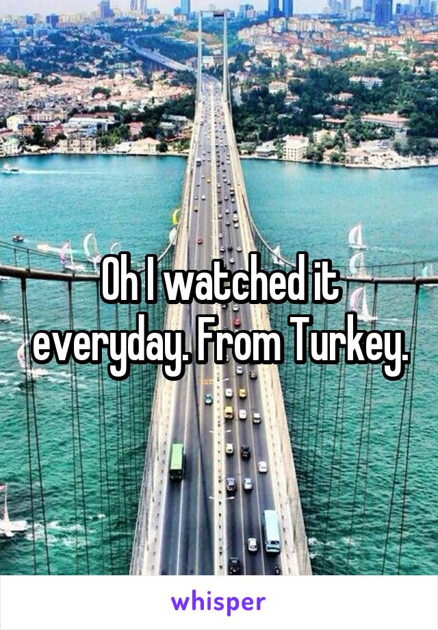 Oh I watched it everyday. From Turkey.