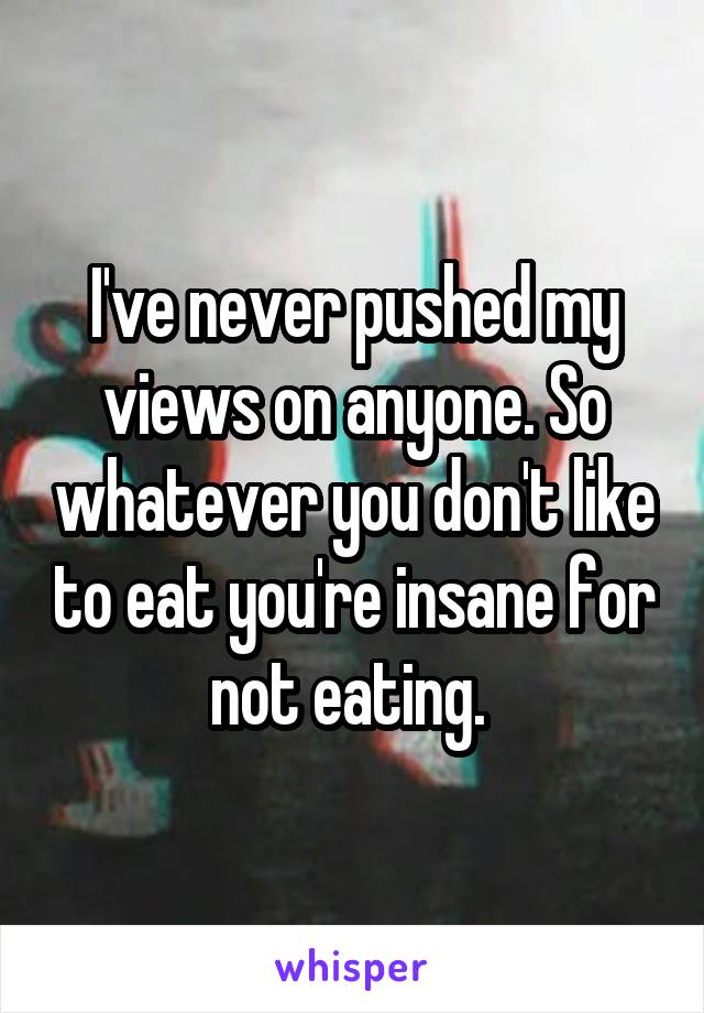 I've never pushed my views on anyone. So whatever you don't like to eat you're insane for not eating. 