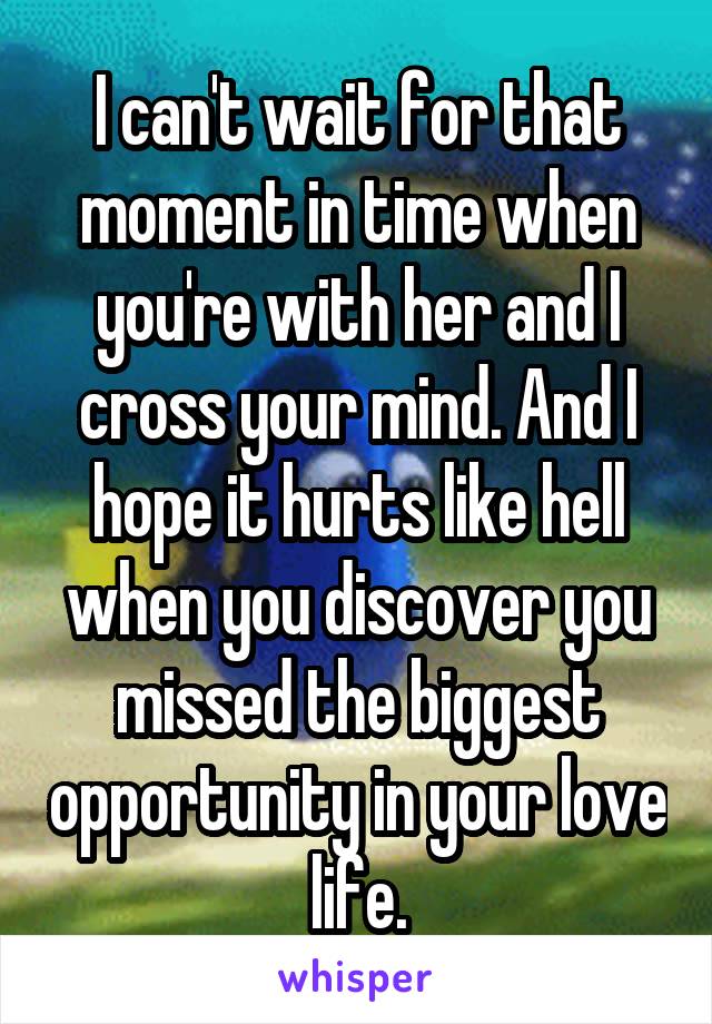 I can't wait for that moment in time when you're with her and I cross your mind. And I hope it hurts like hell when you discover you missed the biggest opportunity in your love life.