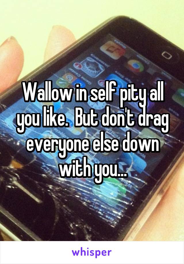 Wallow in self pity all you like.  But don't drag everyone else down with you...