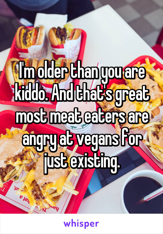 I'm older than you are kiddo. And that's great most meat eaters are angry at vegans for just existing.