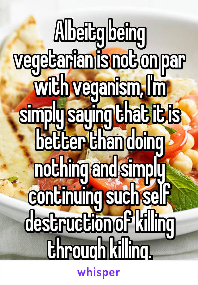 Albeitg being vegetarian is not on par with veganism, I'm simply saying that it is better than doing nothing and simply continuing such self destruction of killing through killing.