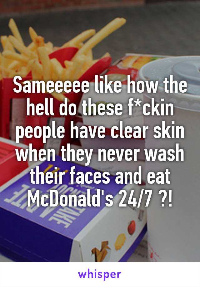 Sameeeee like how the hell do these f*ckin people have clear skin when they never wash their faces and eat McDonald's 24/7 ?!