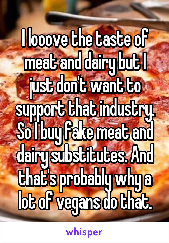 I looove the taste of meat and dairy but I just don't want to support that industry. So I buy fake meat and dairy substitutes. And that's probably why a lot of vegans do that.