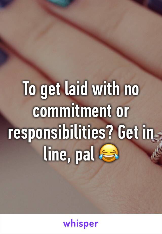 To get laid with no commitment or responsibilities? Get in line, pal 😂