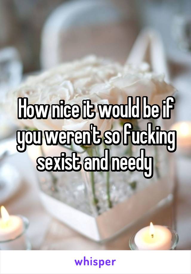 How nice it would be if you weren't so fucking sexist and needy 