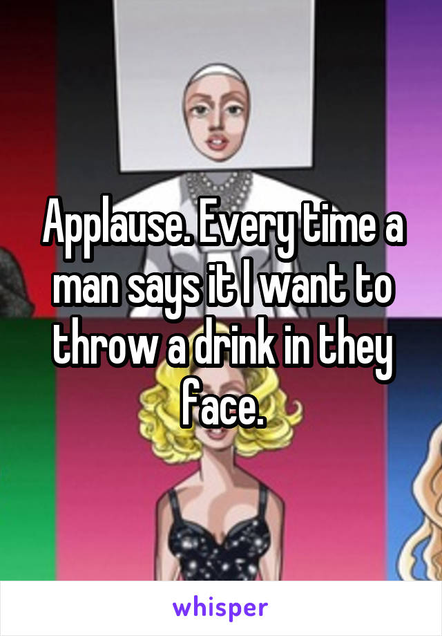 Applause. Every time a man says it I want to throw a drink in they face.