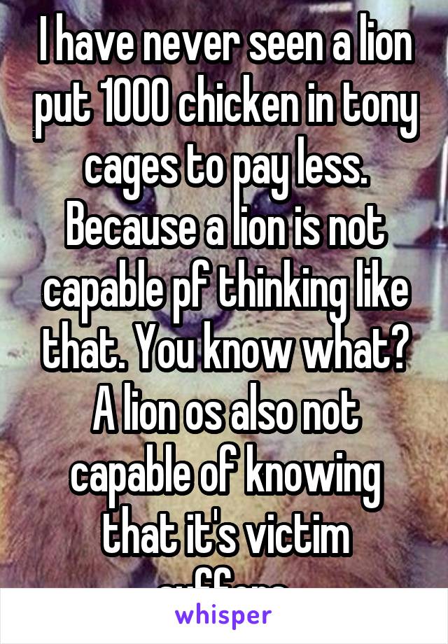 I have never seen a lion put 1000 chicken in tony cages to pay less. Because a lion is not capable pf thinking like that. You know what? A lion os also not capable of knowing that it's victim suffers.