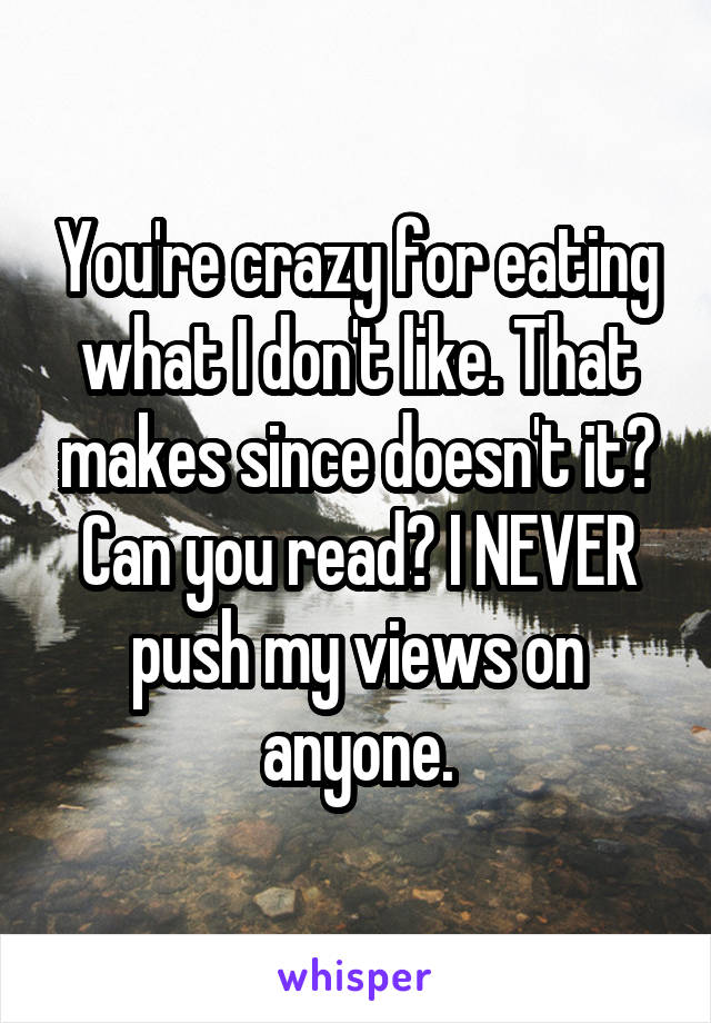 You're crazy for eating what I don't like. That makes since doesn't it? Can you read? I NEVER push my views on anyone.