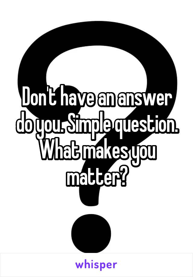Don't have an answer do you. Simple question. What makes you matter?