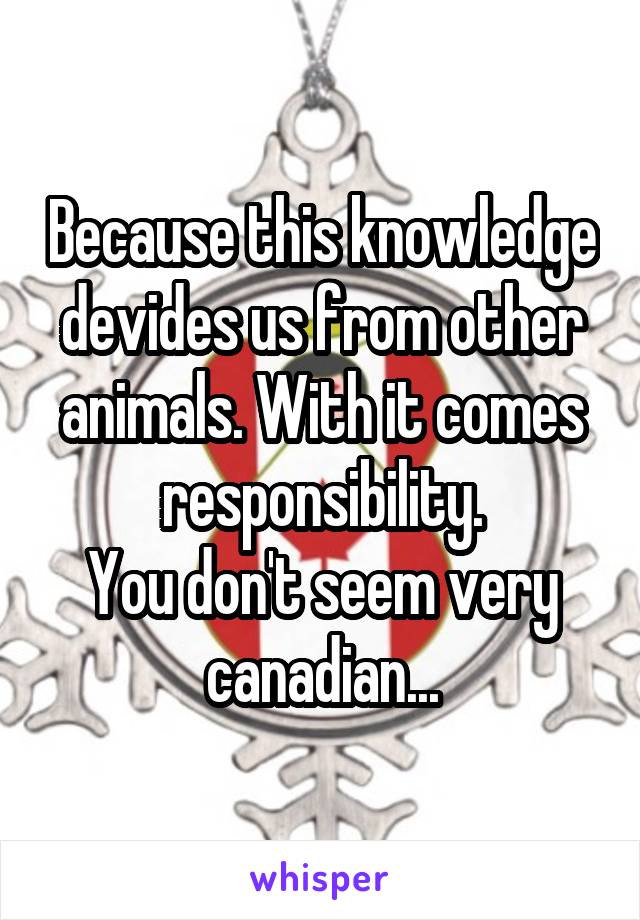 Because this knowledge devides us from other animals. With it comes responsibility.
You don't seem very canadian...