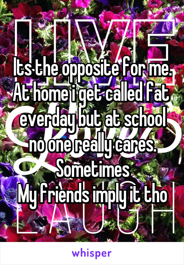 Its the opposite for me. At home i get called fat  everday but at school
no one really cares.
Sometimes
My friends imply it tho