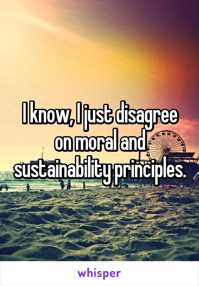 I know, I just disagree on moral and sustainability principles.